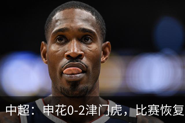 中超：申花0-2津门虎，比赛恢复后哈达斯、基莱斯破门