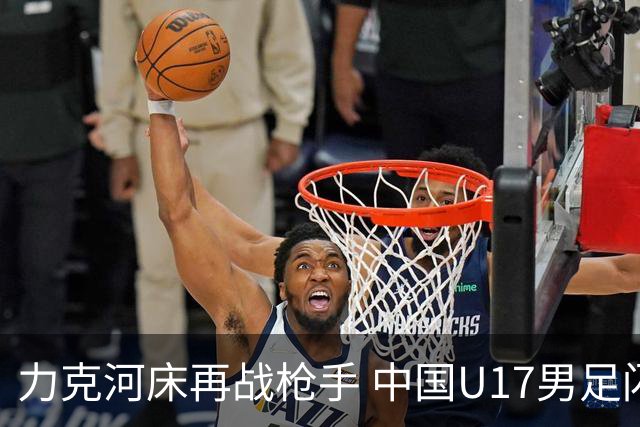 力克河床再战枪手 中国U17男足闪耀上海 国足剑指世界杯