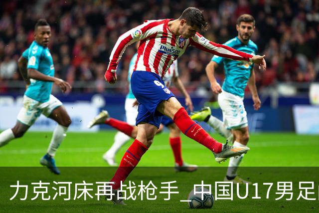 力克河床再战枪手 中国U17男足闪耀上海 国足剑指世界杯