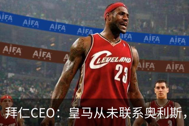 拜仁CEO：皇马从未联系奥利斯，“一个电话都没接到”