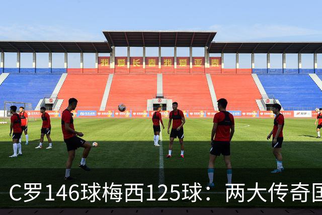 C罗146球梅西125球：两大传奇国际生涯遗产如何定义伟大